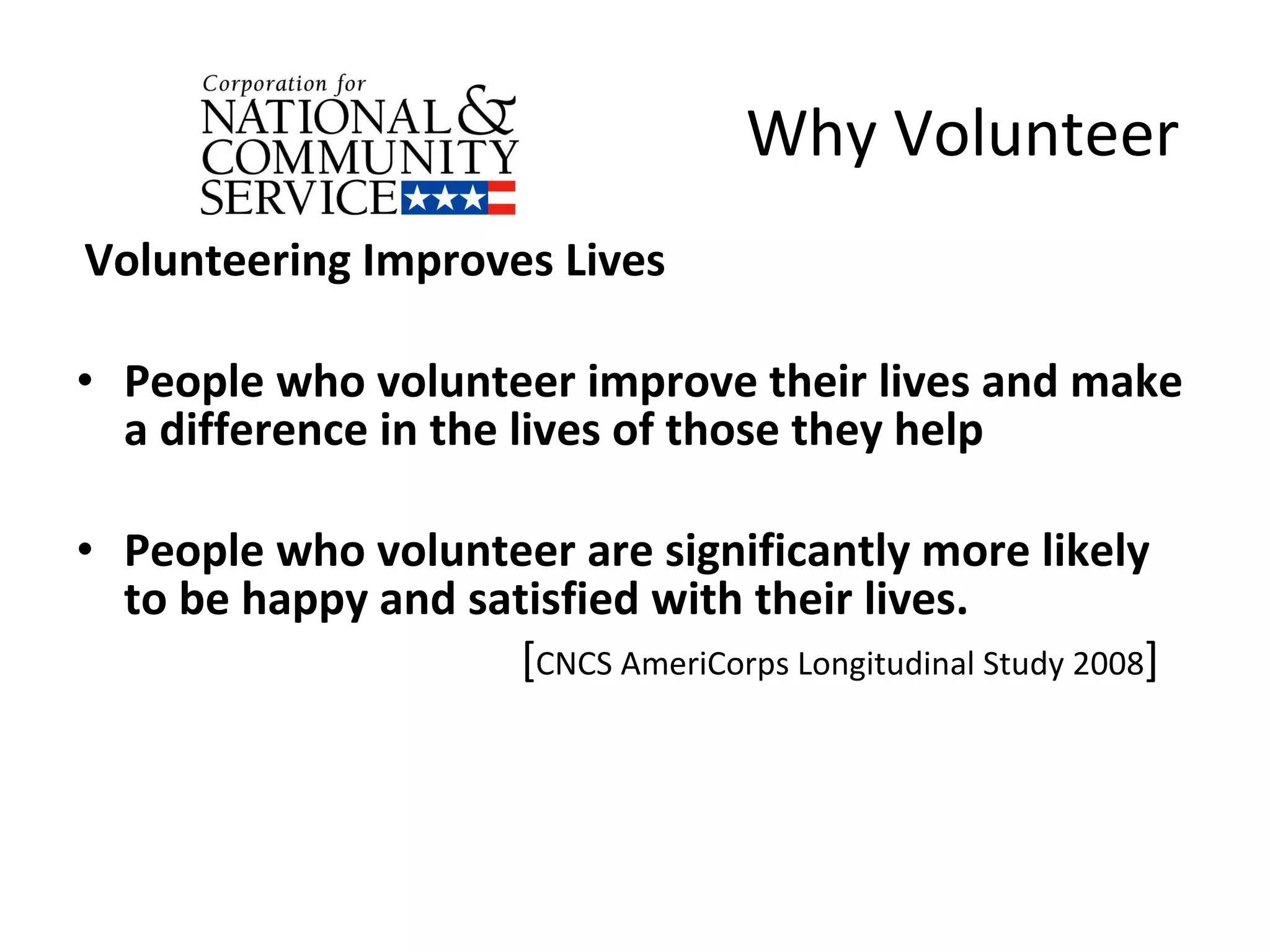 Why Volunteer  Volunteering Improves Lives People who volunteer improve their lives and make a difference in the lives of those they help People who volunteer are significantly more likely to be happy and satisfied with their lives.  [ CNCS AmeriCorps Longitudinal Study 2008 ] 