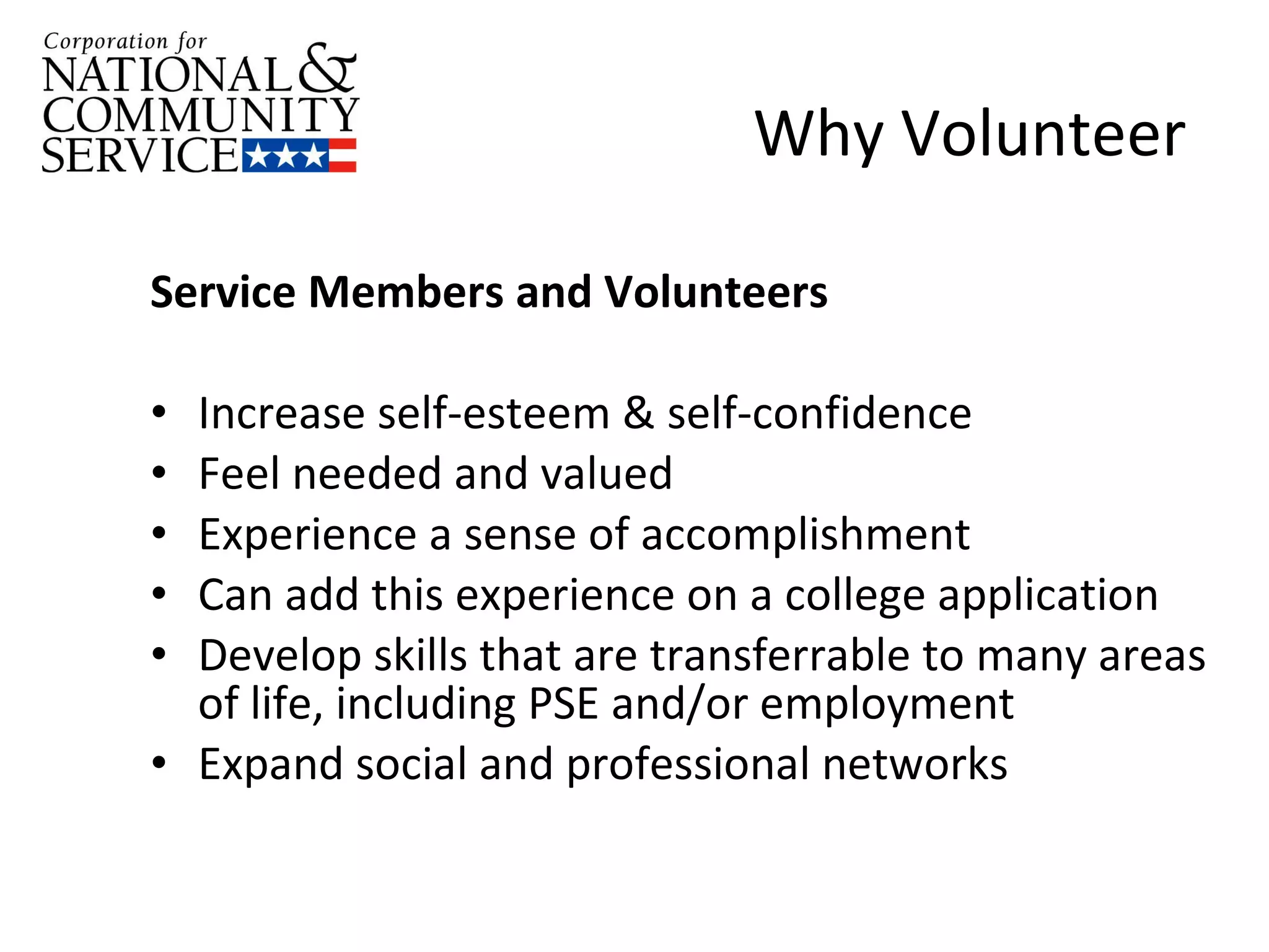 Why Volunteer Service Members and Volunteers  Increase self-esteem & self-confidence Feel needed and valued Experience a sense of accomplishment Can add this experience on a college application Develop skills that are transferrable to many areas of life, including PSE and/or employment  Expand social and professional networks 