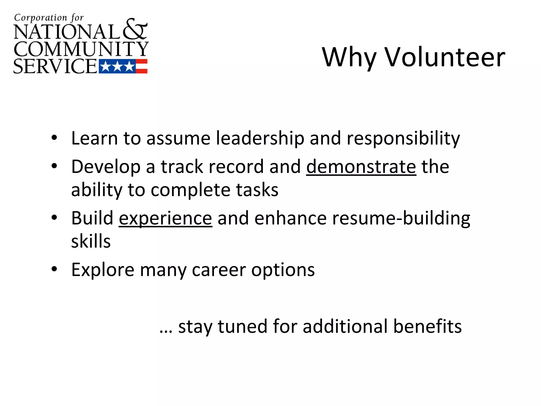 Why Volunteer Learn to assume leadership and responsibility Develop a track record and  demonstrate  the ability to complete tasks Build  experience  and enhance resume-building skills  Explore many career options …  stay tuned for additional benefits 