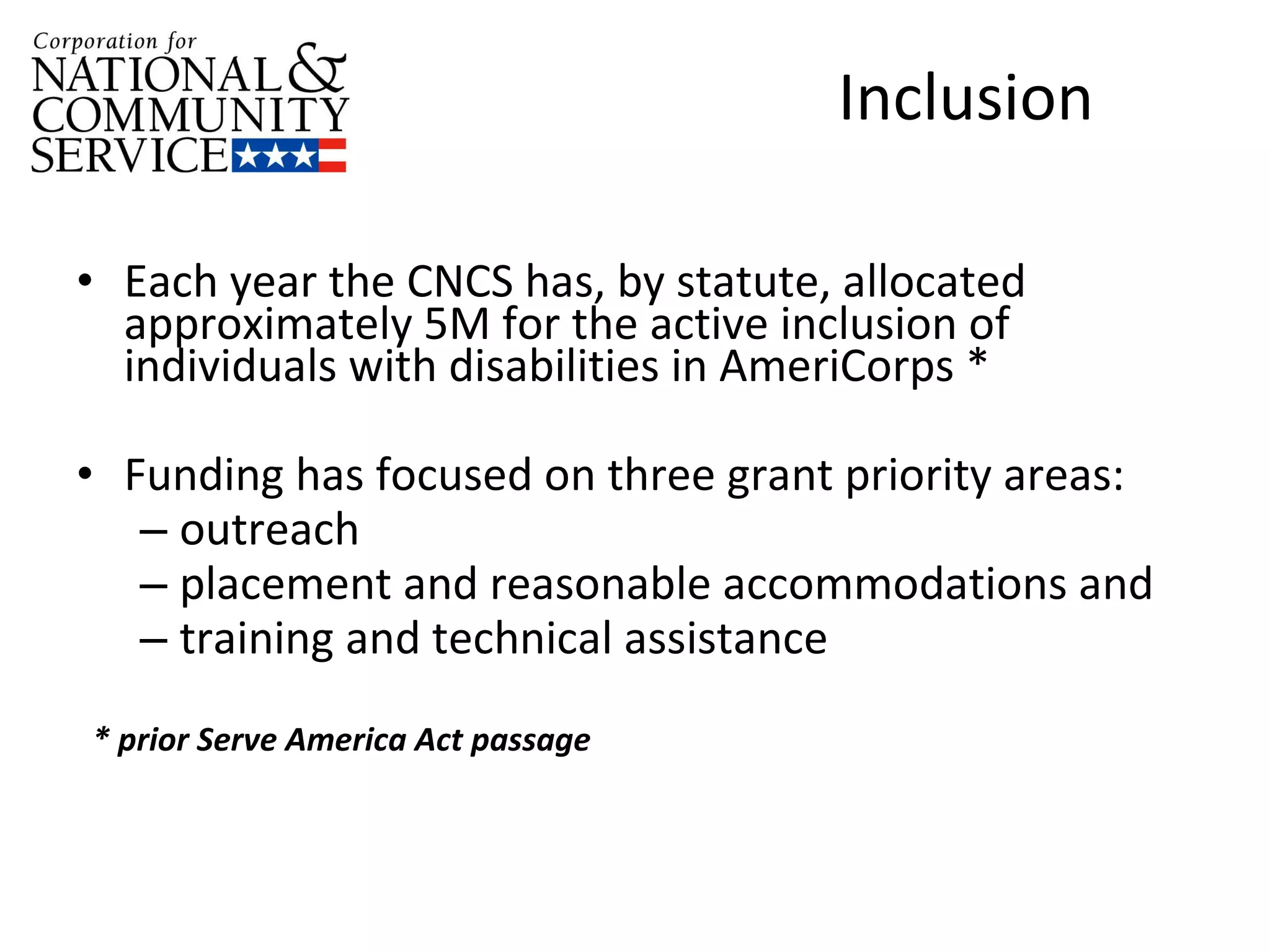 CNCS and Disability  Inclusion  Each year the CNCS has, by statute, allocated approximately 5M for the active inclusion of individuals with disabilities in AmeriCorps * Funding has focused on three grant priority areas:  outreach placement and reasonable accommodations and  training and technical assistance  * prior Serve America Act passage 