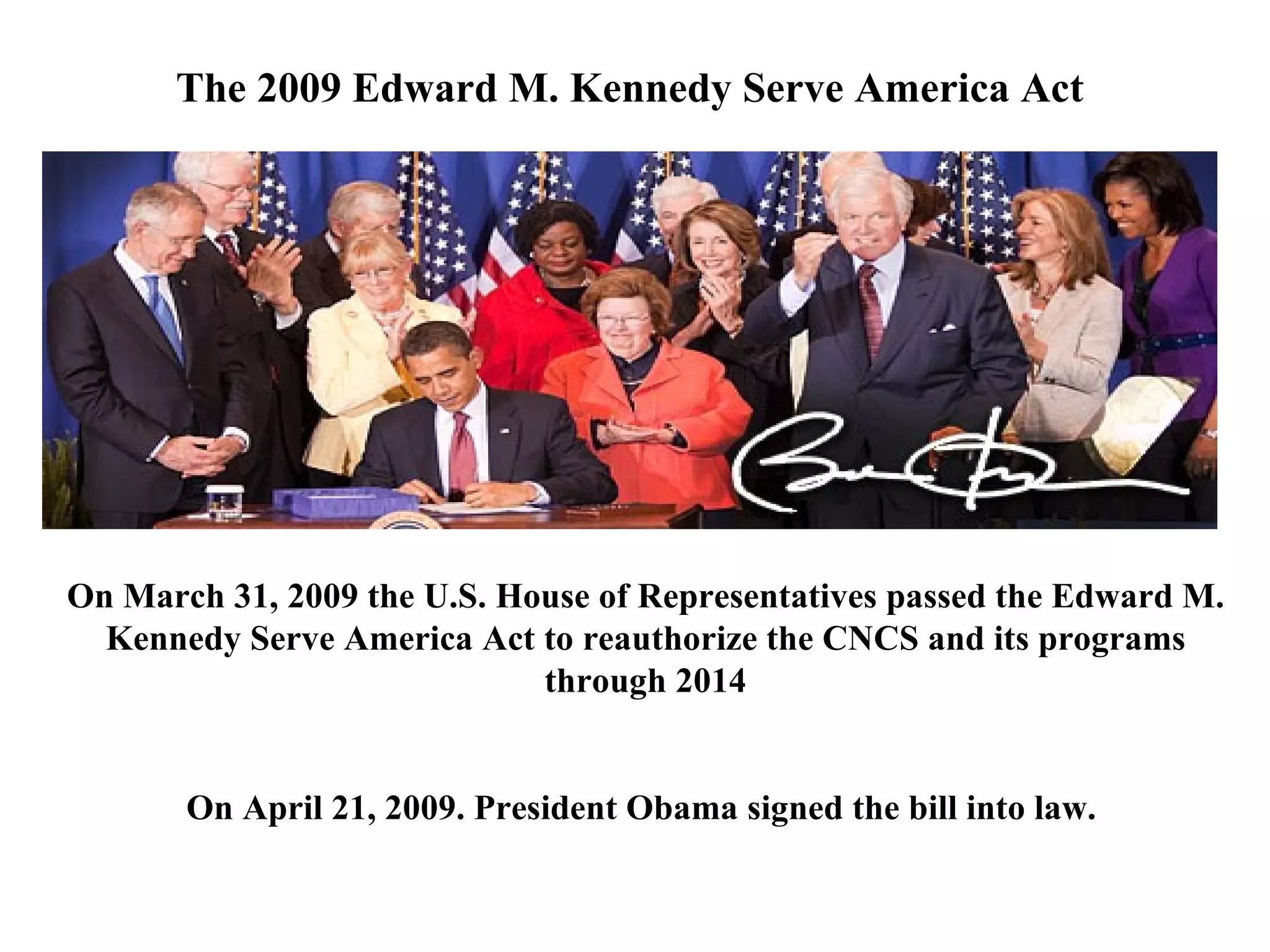 On March 31, 2009 the U.S. House of Representatives passed the Edward M. Kennedy Serve America Act to reauthorize the CNCS and its programs through 2014 On April 21, 2009. President Obama signed the bill into law.  The 2009 Edward M. Kennedy Serve America Act  