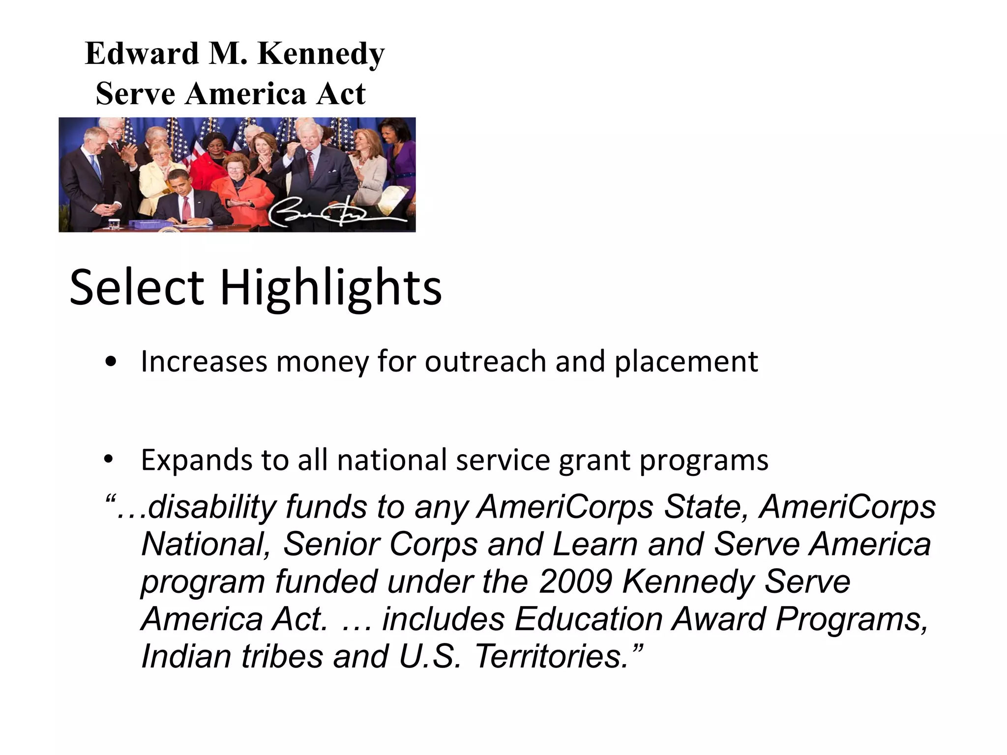 Select Highlights • Increases money for outreach and placement Expands to all national service grant programs “… disability funds to any AmeriCorps State, AmeriCorps National, Senior Corps and Learn and Serve America program funded under the 2009 Kennedy Serve America Act. … includes Education Award Programs, Indian tribes and U.S. Territories.”  Edward M. Kennedy Serve America Act  