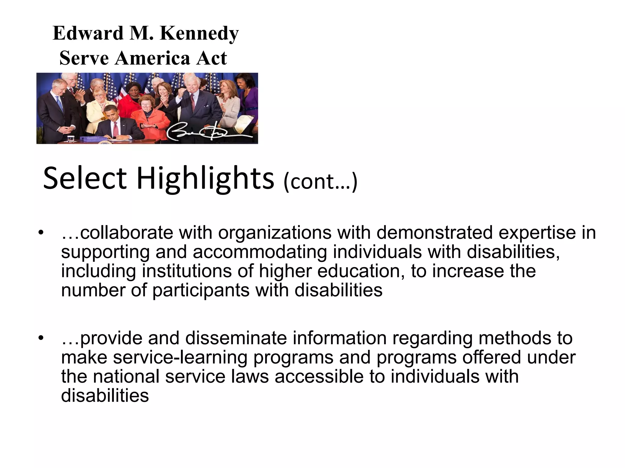 … collaborate with organizations with demonstrated expertise in supporting and accommodating individuals with disabilities, including institutions of higher education, to increase the number of participants with disabilities … provide and disseminate information regarding methods to make service-learning programs and programs offered under the national service laws accessible to individuals with disabilities Select Highlights  (cont…) Edward M. Kennedy Serve America Act  