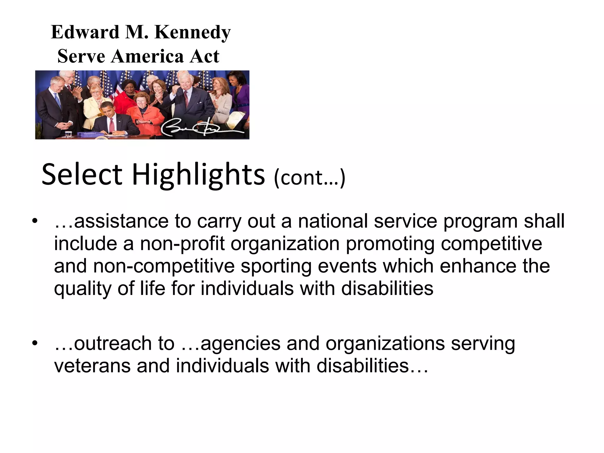 … assistance to carry out a national service program shall include a non-profit organization promoting competitive and non-competitive sporting events which enhance the quality of life for individuals with disabilities … outreach to …agencies and organizations serving veterans and individuals with disabilities… Select Highlights  (cont…) Edward M. Kennedy Serve America Act  