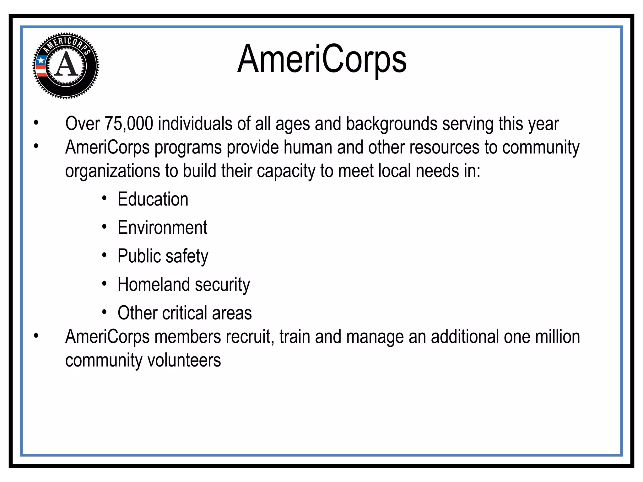 Over 75,000 individuals of all ages and backgrounds serving this year AmeriCorps programs provide human and other resources to community organizations to build their capacity to meet local needs in:  Education Environment Public safety Homeland security Other critical areas AmeriCorps members recruit, train and manage an additional one million community volunteers AmeriCorps 