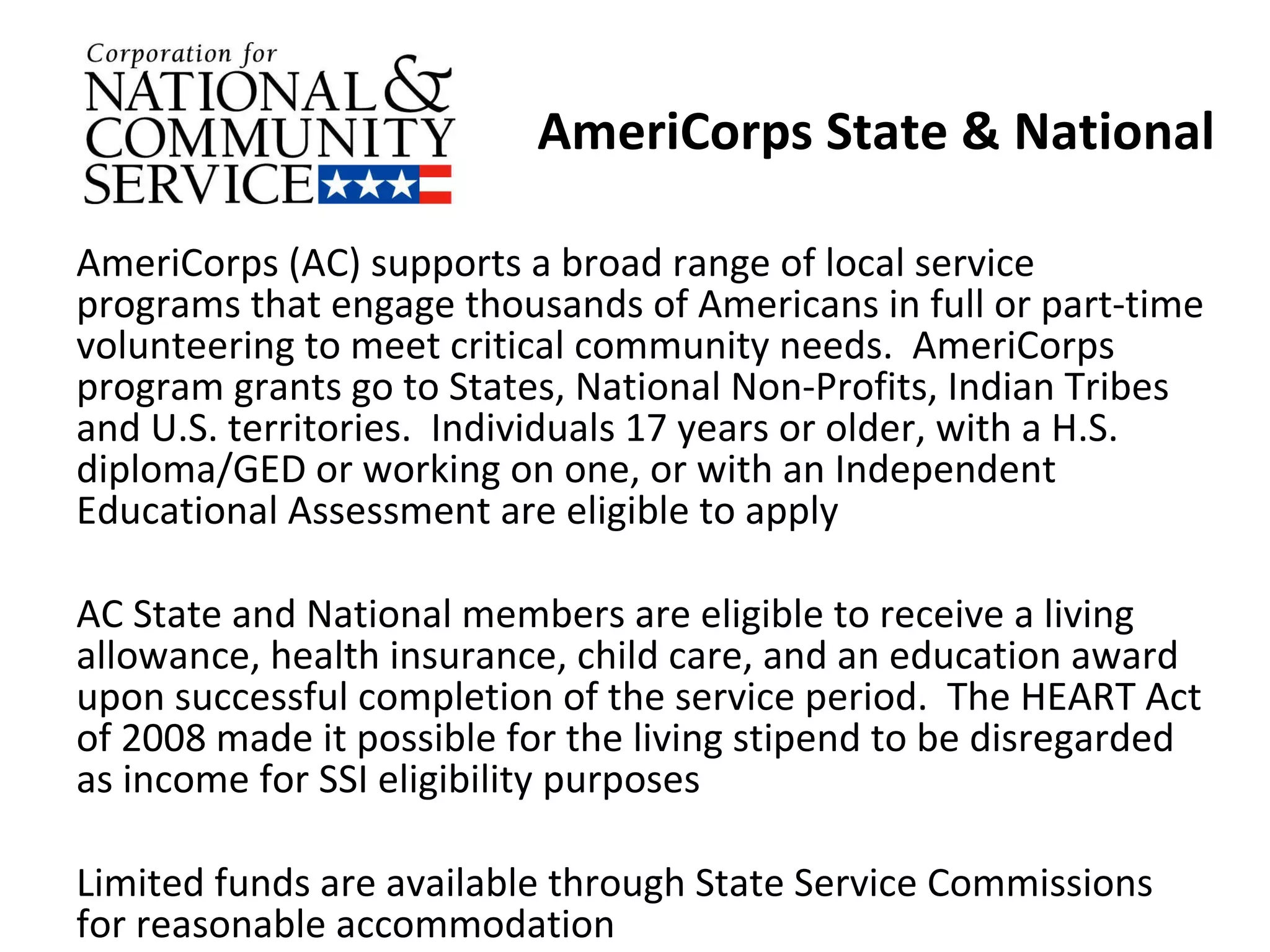 AmeriCorps State & National AmeriCorps (AC) supports a broad range of local service programs that engage thousands of Americans in full or part-time volunteering to meet critical community needs.  AmeriCorps program grants go to States, National Non-Profits, Indian Tribes and U.S. territories.  Individuals 17 years or older, with a H.S. diploma/GED or working on one, or with an Independent Educational Assessment are eligible to apply  AC State and National members are eligible to receive a living allowance, health insurance, child care, and an education award upon successful completion of the service period.  The HEART Act of 2008 made it possible for the living stipend to be disregarded as income for SSI eligibility purposes Limited funds are available through State Service Commissions for reasonable accommodation  