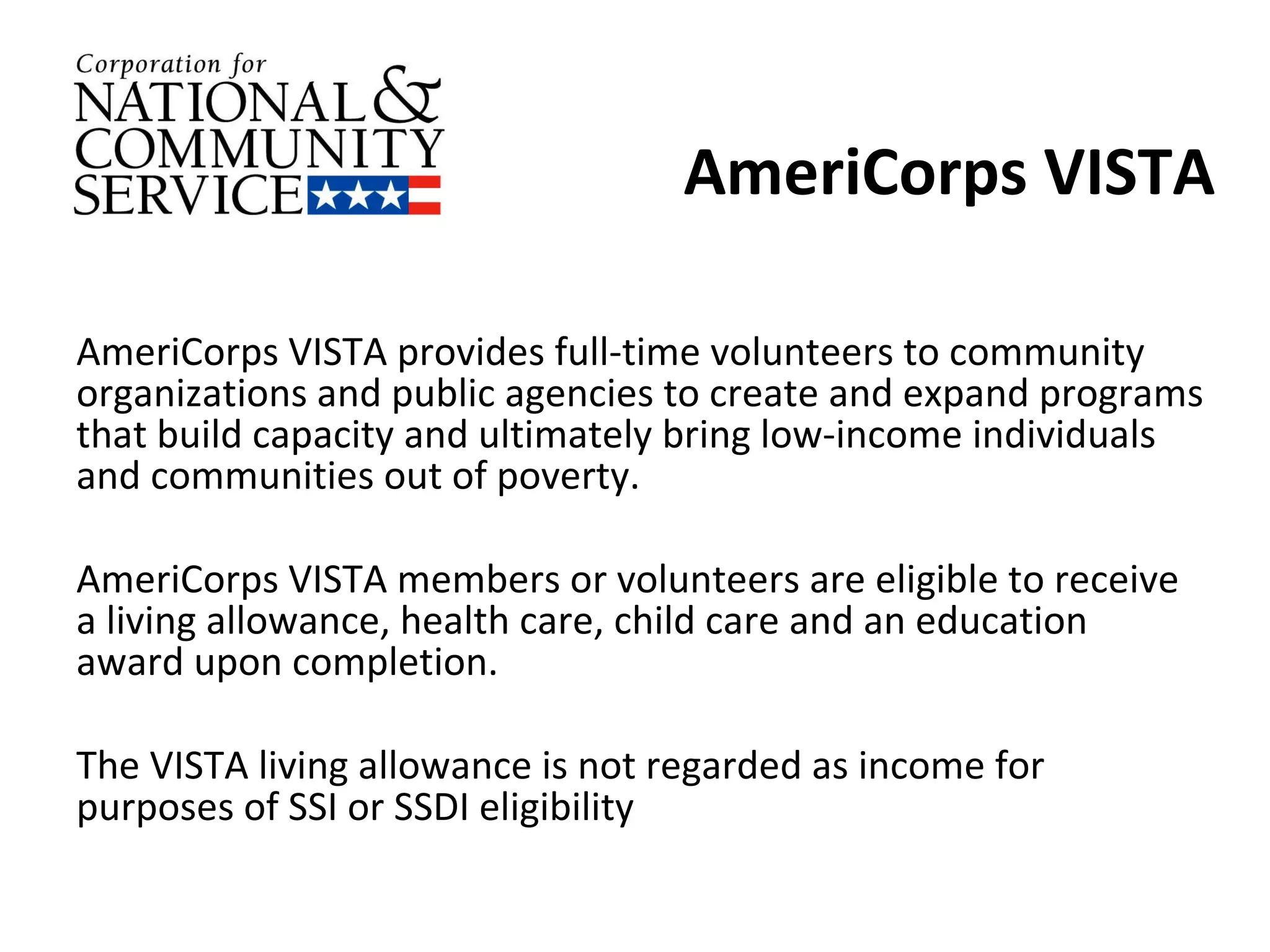 AmeriCorps VISTA AmeriCorps VISTA provides full-time volunteers to community organizations and public agencies to create and expand programs that build capacity and ultimately bring low-income individuals and communities out of poverty.  AmeriCorps VISTA members or volunteers are eligible to receive a living allowance, health care, child care and an education award upon completion. The VISTA living allowance is not regarded as income for purposes of SSI or SSDI eligibility 