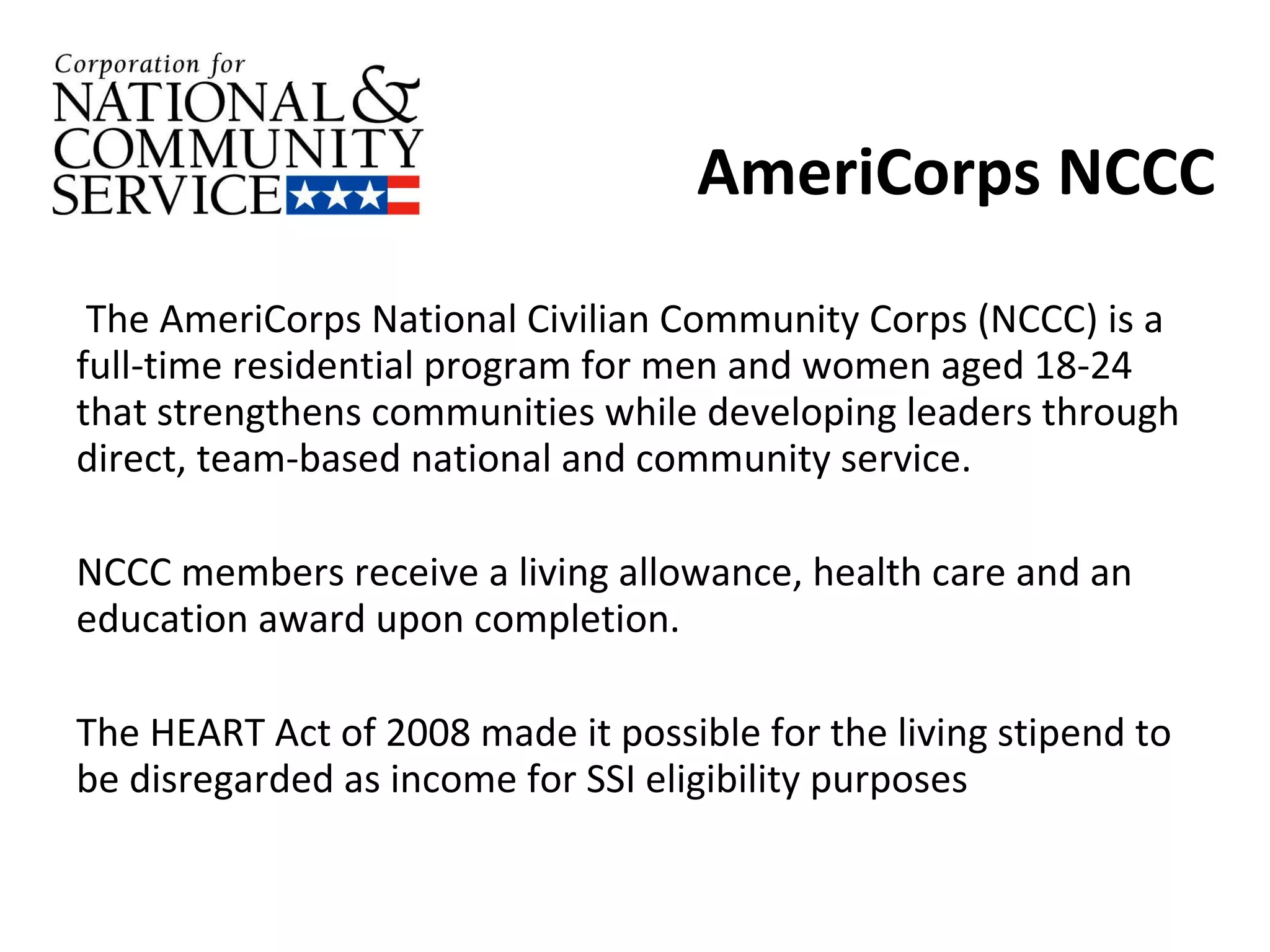 AmeriCorps NCCC The AmeriCorps National Civilian Community Corps (NCCC) is a full-time residential program for men and women aged 18-24 that strengthens communities while developing leaders through direct, team-based national and community service.  NCCC members receive a living allowance, health care and an education award upon completion. The HEART Act of 2008 made it possible for the living stipend to be disregarded as income for SSI eligibility purposes 