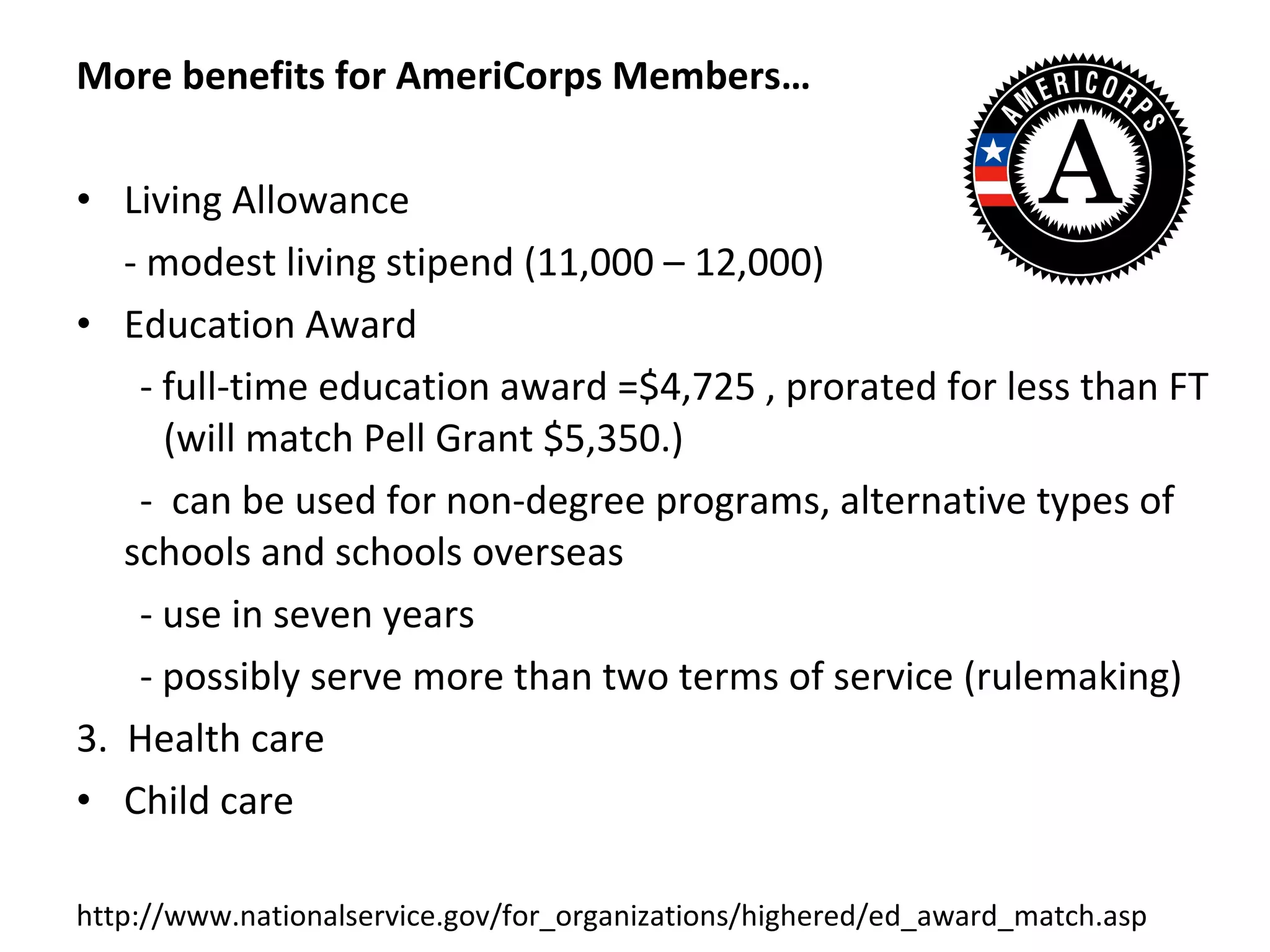 More benefits for AmeriCorps Members… Living Allowance - modest living stipend (11,000 – 12,000) Education Award - full-time education award =$4,725 , prorated for less than FT (will match Pell Grant $5,350.) -  can be used for non-degree programs, alternative types of schools and schools overseas - use in seven years - possibly serve more than two terms of service (rulemaking) 3.  Health care Child care http://www.nationalservice.gov/for_organizations/highered/ed_award_match.asp 