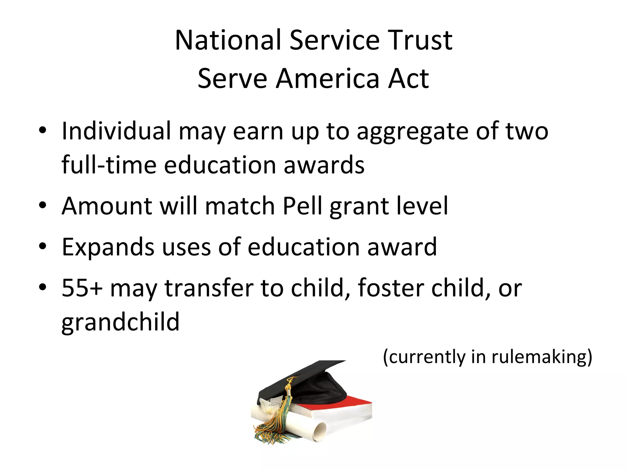 National Service Trust Serve America Act Individual may earn up to aggregate of two full-time education awards Amount will match Pell grant level Expands uses of education award 55+ may transfer to child, foster child, or grandchild (currently in rulemaking) 