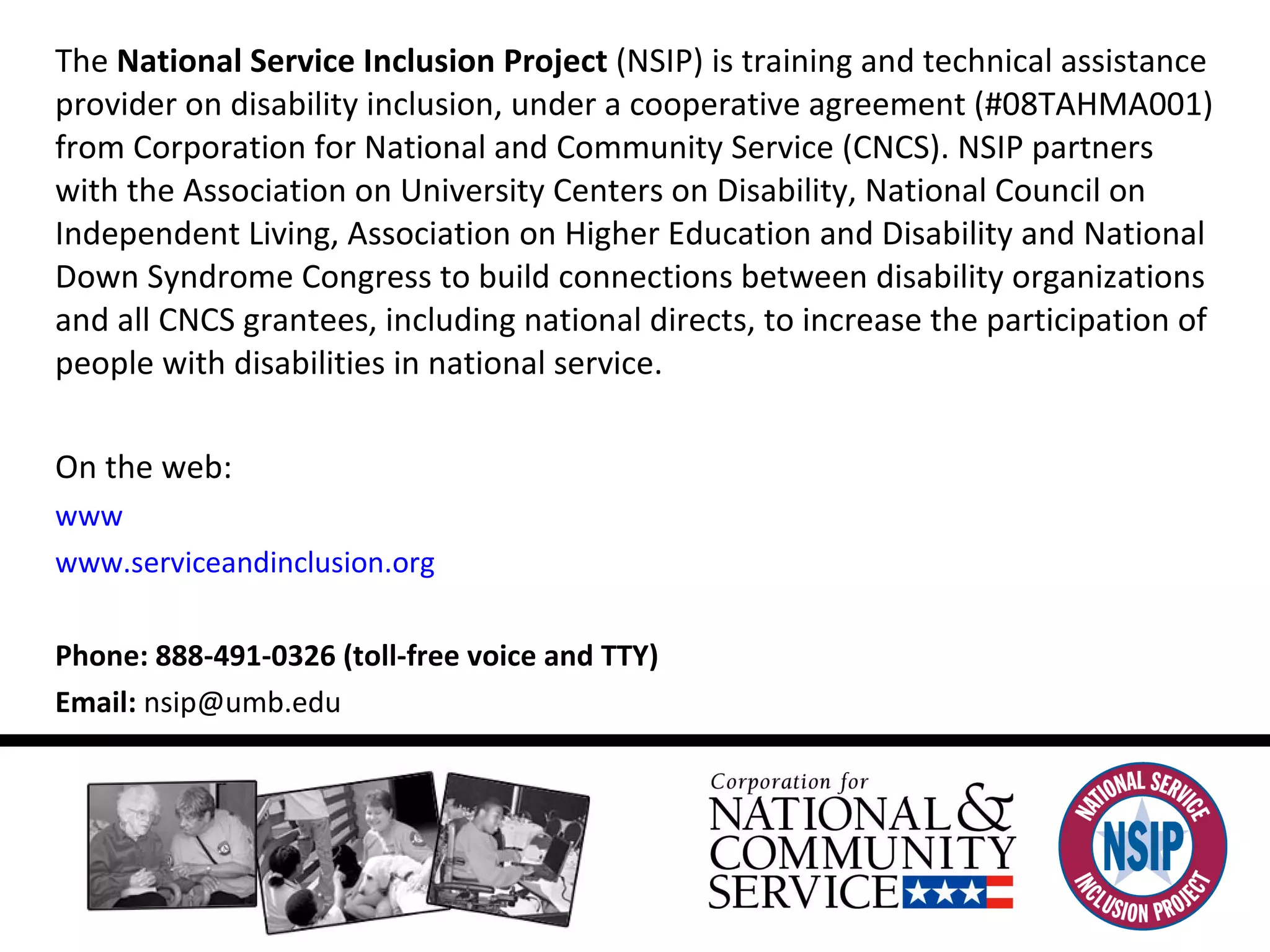 For more information: The  National Service Inclusion Project  (NSIP) is training and technical assistance provider on disability inclusion, under a cooperative agreement (#08TAHMA001) from Corporation for National and Community Service (CNCS). NSIP partners with the Association on University Centers on Disability, National Council on Independent Living, Association on Higher Education and Disability and National Down Syndrome Congress to build connections between disability organizations and all CNCS grantees, including national directs, to increase the participation of people with disabilities in national service.  On the web:  www .nationalservice.gov   www.serviceandinclusion. org Phone: 888-491-0326 (toll-free voice and TTY)  Email:  [email_address] 