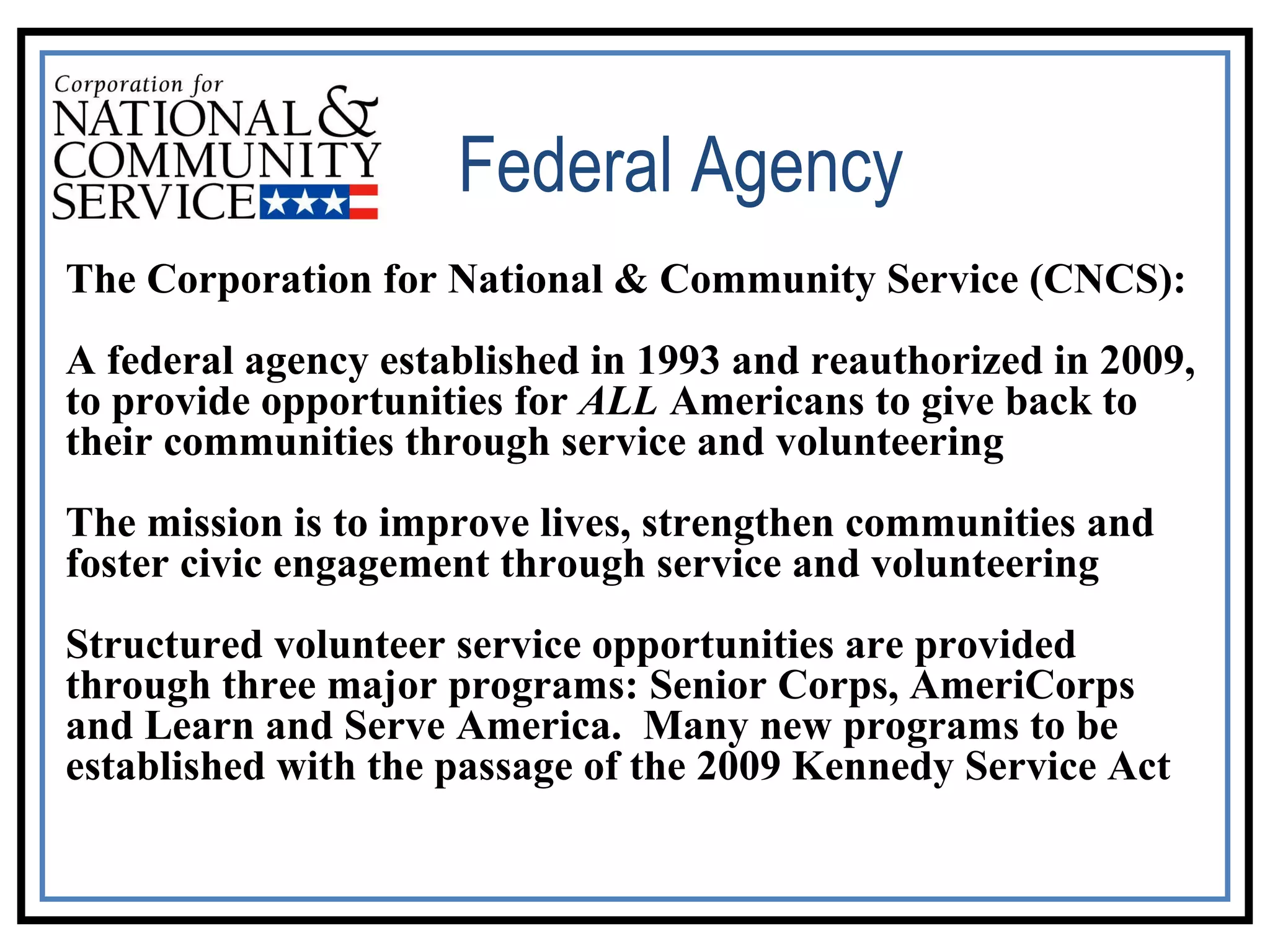 The Corporation for National & Community Service (CNCS): A federal agency established in 1993 and reauthorized in 2009, to provide opportunities for  ALL  Americans to give back to their communities through service and volunteering The mission is to improve lives, strengthen communities and foster civic engagement through service and volunteering   Structured volunteer service opportunities are provided through three major programs: Senior Corps, AmeriCorps and Learn and Serve America.  Many new programs to be established with the passage of the 2009 Kennedy Service Act  Federal Agency 