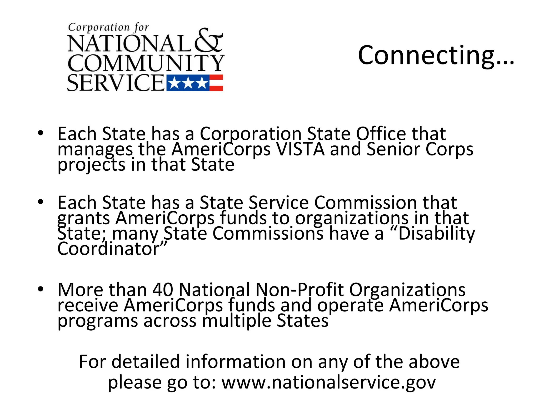 Connecting… Each State has a Corporation State Office that manages the AmeriCorps VISTA and Senior Corps projects in that State Each State has a State Service Commission that grants AmeriCorps funds to organizations in that State; many State Commissions have a “Disability Coordinator” More than 40 National Non-Profit Organizations receive AmeriCorps funds and operate AmeriCorps programs across multiple States For detailed information on any of the above  please go to: www.nationalservice.gov 