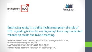 Embracingequity in a publichealth emergency:the role of
UDLin guiding instructorsas they adaptto an unprecedented
reliance on online and hybridteaching.
AHEAD Conference 2021, Dublin: Reconnection - Placing inclusion at the
heart of online learning and support
Live Workshop, Friday April 9th, 2021 (14.00-15.20)
Frederic Fovet, School of Education and Technology, RRU
 