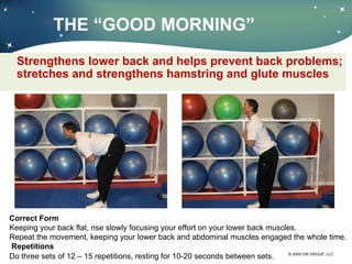 THE  “GOOD MORNING” Strengthens lower back and helps prevent back problems; stretches and strengthens hamstring and glute muscles Correct Form Keeping your back flat, rise slowly focusing your effort on your lower back muscles. Repeat the movement, keeping your lower back and abdominal muscles engaged the whole time.    Repetitions Do three sets of 12 – 15 repetitions, resting for 10-20 seconds between sets. 