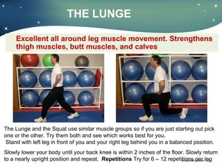 THE LUNGE Excellent all around leg muscle movement. Strengthens thigh muscles, butt muscles, and calves The Lunge and the Squat use similar muscle groups so if you are just starting out pick one or the other. Try them both and see which works best for you.  Stand with left leg in front of you and your right leg behind you in a balanced position. Slowly lower your body until your back knee is within 2 inches of the floor. Slowly return to a nearly upright position and repeat.  Repetitions  Try for 6 – 12 repetitions per leg  