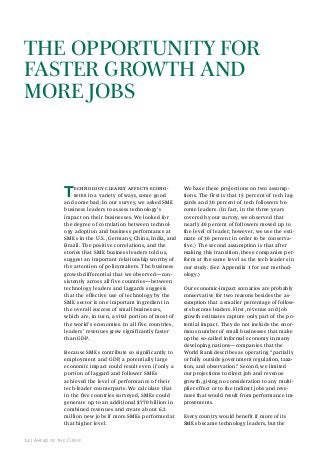 the opportunIty for
fAster Growth And
more JoBs

T

echnology clearly affects economies in a variety of ways, some good
and some bad. In our survey, we asked SME
business leaders to assess technology’s
impact on their businesses. We looked for
the degree of correlation between technology adoption and business performance at
SMEs in the U.S., Germany, China, India, and
Brazil. The positive correlations, and the
stories that SME business leaders told us,
suggest an important relationship worthy of
the attention of policymakers. The business
growth differential that we observed—consistently across all five countries—between
technology leaders and laggards suggests
that the effective use of technology by the
SME sector is one important ingredient in
the overall success of small businesses,
which are, in turn, a vital portion of most of
the world’s economies. In all five countries,
leaders’ revenues grew significantly faster
than GDP.
Because SMEs contribute so significantly to
employment and GDP, a potentially large
economic impact could result even if only a
portion of laggard and follower SMEs
achieved the level of performance of their
tech-leader counterparts. We calculate that
in the five countries surveyed, SMEs could
generate up to an additional $770 billion in
combined revenues and create about 6.2
million new jobs if more SMEs performed at
that higher level.

14 | ahead of the Curve

We base these projections on two assumptions. The first is that 15 percent of tech laggards and 30 percent of tech followers become leaders. (In fact, in the three years
covered by our survey, we observed that
nearly 40 percent of followers moved up to
the level of leader; however, we use the estimate of 30 percent in order to be conservative.) The second assumption is that after
making this transition, these companies perform at the same level as the tech leaders in
our study. (See Appendix 1 for our methodology.)
Our economic-impact scenarios are probably
conservative for two reasons besides the assumption that a smaller percentage of followers become leaders. First, revenue and job
growth estimates capture only part of the potential impact. They do not include the enormous number of small businesses that make
up the so-called informal economy in many
developing nations—companies that the
World Bank describes as operating “partially
or fully outside government regulation, taxation, and observation.” Second, we limited
our projections to direct job and revenue
growth, giving no consideration to any multiplier effect or to the indirect jobs and revenues that would result from performance improvements.
Every country would benefit if more of its
SMEs became technology leaders, but the

 