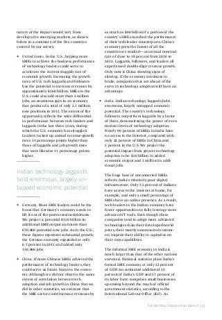 nature of the impact would vary from
developed to emerging markets, as shown
below in a summary of the five countries
covered by our survey.

•

United States. In the U.S., helping more
SMEs to achieve the business performance
of technology leaders could serve to
accelerate the current sluggish rate of
economic growth. Increasing the growth
rates of U.S. tech laggards and followers
has the potential to increase revenues by
approximately $360 billion. SMEs in the
U.S. could also add more than 2 million
jobs, an enormous gain in an economy
that produced a total of only 2.1 million
new positions in 2012. The extent of the
opportunity reflects the wide differential
in performance between tech leaders and
laggards in the last three years, during
which the U.S. economy has struggled.
Leaders racked up annual revenue-growth
rates 11 percentage points higher than
those of laggards and job growth rates
that were likewise 11 percentage points
higher.

indian technology laggards
hold enormous, largely untapped economic potential.
•

•

Germany. More SME leaders could be the
boost that Germany’s economy needs to
lift it out of the postrecession doldrums.
We project a potential $150 billion in
additional SME output and more than
670,000 potential new jobs. As in the U.S.,
these figures represent substantial growth;
the German economy expanded at only
0.7 percent in 2012 and added only
150,000 jobs.
China. If more Chinese SMEs achieved the
performance of technology leaders, they
could serve as future buoys to the economy. Although we did not observe the same
extent of correlation between tech
adoption and job growth in China that we
did in other countries, we estimate that
the SME sector could increase revenues by

as much as $90 billion if a portion of the
country’s SMEs matched the performance
of their tech-leader counterparts. China’s
economy grew the fastest of all the
countries we studied—an annual nominal
rate of close to 18 percent from 2010 to
2012. Laggards, followers, and leaders all
experienced double-digit revenue growth.
Only now is China showing signs of
slowing. If the economy continues to
brake, companies that are ahead of the
curve in technology adoption will have an
advantage.

•

India. Indian technology laggards hold
enormous, largely untapped economic
potential. The country’s technology
followers outperform laggards by a factor
of three, demonstrating the power of even
modest levels of technology adoption.
Nearly 90 percent of SMEs in India have
no access to the Internet, compared with
only 22 percent of SMEs in China and
5 percent in the U.S. We project the
potential impact from greater technology
adoption to be $56 billion in added
economic output and 1 million in additional jobs.
The huge base of unconnected SMEs
reflects India’s relatively poor digital
infrastructure. Only 7.5 percent of Indians
have access to the Internet at home, for
example, and only a small percentage of
SMEs have an online presence. As a result,
tech leaders in the Indian economy have
fewer opportunities to fully leverage more
advanced IT tools. Even though these
companies tend to adopt more advanced
technologies than their developed-world
peers, their mostly unconnected customers impede their ability to capitalize on
their own capabilities.
The informal SME economy in India is
much larger than that of the other nations
surveyed. National statistics place India’s
formal SME economy at only 22 percent
of GDP. An estimated additional 55
percent of India’s GDP and 57 percent of
its labor force comprises small businesses
operating beyond the reach of official
government statistics, according to the
International Labour Office (ILO). As
The Boston Consulting Group | 15

 