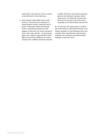 noted above, this portion of the economy
is not included in our projections.

•

Brazil. Brazil’s large SME sector could
become a cornerstone of national economic growth as more companies move
up the technology ladder. Technology
leaders outperformed followers and
laggards in Brazil by the widest margin in
terms of revenue growth—16 percentage
points. We estimate approximately $120
billion in potential additional economic
output and 2.5 million potential new jobs

16 | ahead of the Curve

in SMEs. This does not include potential
gains in the informal economy, which
accounts for an estimated 33 percent of
GDP and 27 percent of the labor force,
according to the World Bank and the ILO.
In all countries, the opportunity is evident.
But many barriers still impede broader technology adoption. In the following section we
examine these impediments and provide a
roadmap for companies and policymakers
looking to overcome them.

 
