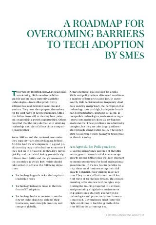 A roAdmAp for
overComInG BArrIers
to teCh AdoptIon
By smes

T

he pace of technological innovation is
accelerating. SMEs need to mobilize
quickly and embrace currently available
technologies—from office productivity
software to cloud-delivered solutions and
services. They must then prepare themselves
for the next wave of new technologies. SMEs
that fail to do so will, at the very least, miss
out on promising growth opportunities. Others
may find that the only alternative to attaining
leadership status is to fall out of the competition altogether.
Some SMEs—and the national economies
they support—are already lagging behind.
And the leaders of companies in a good position today may not be leaders tomorrow if
they rest on their laurels. Technology moves
quickly and the risk of losing ground is significant. Both SMEs and the governments of
the countries in which they reside should
take action to achieve the following objectives:

•

Technology laggards make the leap into
leadership roles.

•

Technology followers move to the forefront of IT adoption.

•

Technology leaders continue to use the
newest technologies to scale up their
businesses, accelerate job creation, and
compete globally.

Achieving these goals will not be simple.
SMEs and policymakers alike need to address
a number of barriers to adoption. In our research, SME decisionmakers frequently cited
data security and privacy, the perception that
technology costs are high, inadequate broadband infrastructure, shortages of talent, incompatible technologies, and excessive regulatory costs and restrictions as key barriers
and concerns. These problems are admittedly
complex, but they are also largely addressable through sound public policy. The imperative to overcome them has never been greater than it is today.

An Agenda for policymakers
Given the importance and size of the SME
sector, governments that fail to encourage
growth among SMEs today will face stagnant
economies tomorrow. For local and national
governments, there is a real imperative to
help these small businesses tap their full
growth potential. Policymakers must act
now. They cannot afford to wait until the
next wave of technology breaks. This means
ensuring access to new technologies, supporting the training required to use them,
and promoting a legislative environment
that allows SMEs to fully leverage these
technologies and protect whatever innovations result. Governments must foster the
right conditions to fuel the growth of the
next billion-dollar enterprises.
The Boston Consulting Group | 17

 