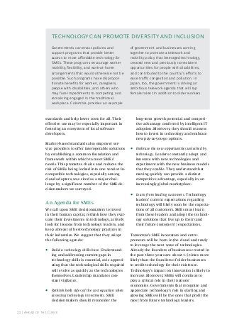 TeChnoloGy Can PromoTe diverSiTy and inCluSion
Governments can enact policies and
support programs that provide better
access to more affordable technology for
Smes. These programs encourage worker
mobility, flexibility, and work-at-home
arrangements that would otherwise not be
possible. Such programs have disproportionate benefits for women, caregivers,
people with disabilities, and others who
may face impediments to competing and
remaining engaged in the traditional
workplace. Colombia provides an example

of government and businesses coming
together to promote a telework and
mobility policy that leveraged technology,
created new and previously nonexistent
opportunities for people with disabilities,
and contributed to the country’s efforts to
ease traffic congestion and pollution. in
Japan, too, the government is driving an
ambitious telework agenda that will tap
female talent in addition to older workers.

standards and help lower costs for all. Their
effective use may be especially important in
fostering an ecosystem of local software
developers.
Market-based standards also empower service providers to offer interoperable solutions
by establishing a common foundation and
framework within which to meet SMEs’
needs. This promotes choice and reduces the
risk of SMEs being locked into one vendor. Incompatible technologies, especially among
cloud adopters, was cited as a major challenge by a significant number of the SME decisionmakers we surveyed.

An Agenda for smes
We call upon SME decisionmakers to invest
in their human capital, rethink how they evaluate their investments in technology, actively
look for lessons from technology leaders, and
keep abreast of best-technology practices in
their industries. We suggest that they adopt
the following agenda:

•

Build a technology skills base. Understanding and addressing current gaps in
technology skills is essential, as is appreciating that the technological skills required
will evolve as quickly as the technologies
themselves. Leadership mandates constant vigilance.

•

Rethink both sides of the cost equation when
assessing technology investments. SME
decisionmakers should reconsider the

22 | ahead of the Curve

long-term growth potential and competitive advantage conferred by intelligent IT
adoption. Moreover, they should reassess
how to invest in technology and embrace
new pay-as-you-go options.

•

Embrace the new opportunities unlocked by
technology. Leaders constantly adopt and
innovate with new technologies and
experiment with the new business models
that they enable. They understand that
moving quickly can provide a distinct
competitive advantage, especially in an
increasingly global marketplace.

•

Learn from leading customers. Technology
leaders’ current expectations regarding
technology will likely soon be the expectations of all customers. SMEs must learn
from these leaders and adopt the technology solutions that live up to their (and
their future customers’) expectations.

Tomorrow’s SME innovators and entrepreneurs will be born in the cloud and ready
to leverage the next wave of technologies.
Already the founders of businesses created in
the past three years are about 1.5 times more
likely than the founders of older businesses
to credit technology for their existence.
Technology’s impact on innovation is likely to
increase. Moreover, SMEs will continue to
play a critical role in their nations’
economies. Governments that recognize and
appreciate technology’s role in starting and
growing SMEs will be the ones that profit the
most from future technology leaders.

 