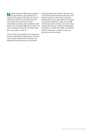 N

ations and their SMEs must respond to
the opportunities and challenges presented by emerging technologies. In a hyperconnected world, the economic divide between those that embrace the latest
technologies and those that lag behind could
widen as tech-enabled SMEs break away from
local competition and enter the world stage.
Now is the time to catch up.

and cloud-based data storage. The next wave
of innovation will transform businesses of all
kinds in unforeseen ways. The companies
leading this wave are again likely to seemingly come out of nowhere—they are the SME
technology leaders of today. As a result, those
nations that have the strongest technological
foundation on which their SMEs can build innovative businesses are likely to reap the
greatest economic rewards.

The next five years promise to be a period of
massive technological advancement. The previous decade witnessed the emergence of
high-speed wireless Internet, social media,

The Boston Consulting Group | 23

 