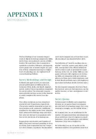 AppendIx 1

METHODOLOGY

The key findings of our economic impact
study of digital-technology adoption by SMEs
derive from our analysis of a survey of SME
leaders. We used these data to segment respondents as leaders, followers, and laggards
and to project the economic impact of a portion of these companies moving to a higher
level of technology use. An explanation of
our methodology follows.

survey methodology and design
In March and April of 2013, we surveyed
around 4,000 leaders of SMEs in the U.S.,
Germany, China, India, and Brazil. Approximately 3,500 of these respondents completed
the survey online. The remainder (respondents who did not have access to the Internet
at work) completed the survey over the
phone.
The online and phone surveys comprised
around 65 and 55 questions, respectively.
(The precise number depended on how certain questions were answered.) Additional
questions in the online survey were related to
more advanced technology usage and therefore were not relevant to respondents with
low or very low levels of technology use.
Respondents were leaders and founders of
SMEs. They were screened according to several criteria. Each respondent was the company’s CEO, founder, or primary decisionmaker
24 | ahead of the Curve

on IT. Each company was at least three years
old, meaning it was founded before 2010.
Our definition of “small to medium-size enterprise” varies by country and, where available, corresponds to the official definitions
used by sources such as government census
bureaus. In the U.S., we define SMEs as companies with up to 499 employees. In Germany, SMEs are companies with up to 449 employees, in China up to 2,000 employees, and
in both Brazil and India up to 249 employees.
(See below for further details on these sizes.)
We also targeted companies that have fixedline Internet access on their premises, use the
mobile Internet, or have smartphones or tablet PCs.

survey Quotas
To help ensure credibility and comprehensiveness, we set quotas based on company
size and level of technology usage. (For a representative example, see the exhibit below.)
For company size, we set maximums on the
number of respondents from microbusinesses
(those with fewer than 10 employees), small
businesses (10 to 49 employees), and midsize
businesses (50 or more employees).
For technology use, we set quotas on the
maximum number of respondents from busi-

 