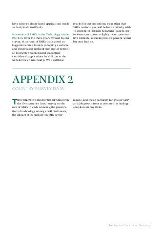 have adopted cloud-based applications (such
as IaaS, SaaS, and PaaS).
Movement of sMes to the Technology leader
position. Over the three years covered by our
survey, 15 percent of SMEs that started as
laggards became leaders (adopting a website
and cloud-based applications) and 40 percent
of followers became leaders (adopting
cloud-based applications in addition to the
website they had already). We used these

results for our projections, estimating that
SMEs nationally would behave similarly, with
15 percent of laggards becoming leaders. For
followers, we chose a slightly more conservative estimate, assuming that 30 percent would
become leaders.

AppendIx 2

COunTry Survey daTa

T

he following pages present data from
the five countries in our survey on the
role of SMEs in each economy, the penetration of technology among small businesses,
the impact of technology on SME perfor-

mance, and the opportunity for greater GDP
and job growth from accelerated technology
adoption among SMEs.

The Boston Consulting Group | 27

 