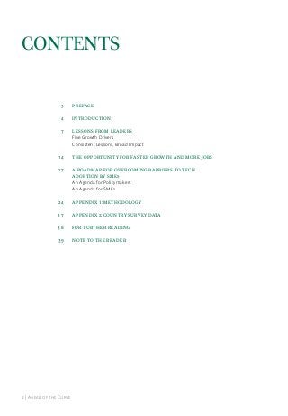 Contents

3

PREFACE

4

INTRODUCTION

7

LESSONS FROM LEADERS
Five Growth Drivers
Consistent lessons, Broad impact

14

THE OPPORTUNITY FOR FASTER GROWTH AND MORE JOBS

17

A ROADMAP FOR OVERCOMING BARRIERS TO TECH
ADOPTION BY SMEs
an agenda for Policymakers
an agenda for Smes

24

APPENDIX 1: METHODOLOGY

27

appendix 2: Country Survey data

38

FOR FURTHER READING

39

NOTE TO THE READER

2 | ahead of the Curve

 