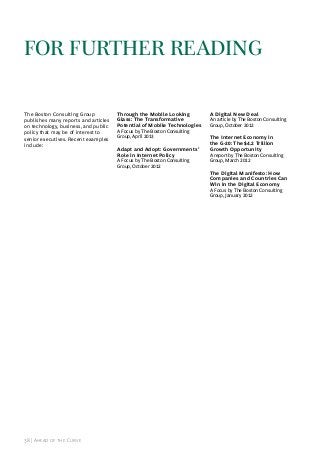 for further reAdInG
The Boston Consulting Group
publishes many reports and articles
on technology, business, and public
policy that may be of interest to
senior executives. recent examples
include:

Through the Mobile Looking
Glass: The Transformative
Potential of Mobile Technologies

a Focus by The Boston Consulting
Group, april 2013

Adapt and Adopt: Governments’
Role in Internet Policy
a Focus by The Boston Consulting
Group, October 2012

A Digital New Deal

an article by The Boston Consulting
Group, October 2012

The Internet Economy in
the G-20: The $4.2 Trillion
Growth Opportunity

a report by The Boston Consulting
Group, March 2012

The Digital Manifesto: How
Companies and Countries Can
Win in the Digital Economy
a Focus by The Boston Consulting
Group, january 2012

38 | ahead of the Curve

 
