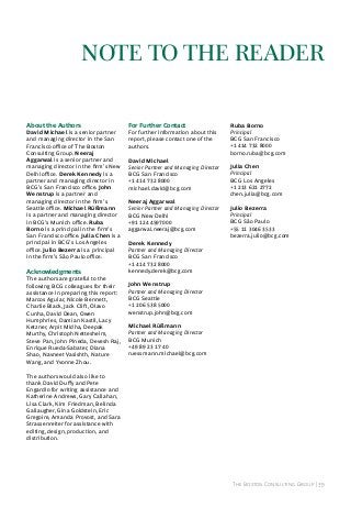 note to the reAder
About the Authors

David Michael is a senior partner
and managing director in the san
Francisco office of The Boston
Consulting Group. Neeraj
Aggarwal is a senior partner and
managing director in the firm’s New
Delhi office. Derek Kennedy is a
partner and managing director in
BCG’s san Francisco office. John
Wenstrup is a partner and
managing director in the firm’s
seattle office. Michael Rüßmann
is a partner and managing director
in BCG’s Munich office. Ruba
Borno is a principal in the firm’s
san Francisco office. Julia Chen is a
principal in BCG’s los angeles
office. Julio Bezerra is a principal
in the firm’s são paulo office.

Acknowledgments

The authors are grateful to the
following BCG colleagues for their
assistance in preparing this report:
Marcos aguiar, Nicole Bennett,
Charlie Black, jack Clift, Olavo
Cunha, David Dean, Owen
humphries, Damian Kastil, lacy
Ketzner, arpit Midha, Deepak
Murthy, Christoph Nettesheim,
steve pan, john pineda, Devesh raj,
enrique rueda-sabater, Diana
shao, Navneet Vasishth, Nature
Wang, and Yvonne zhou.

For Further Contact

For further information about this
report, please contact one of the
authors.
David Michael
Senior Partner and Managing Director
BCG san Francisco
+1 414 732 8000
michael.david@bcg.com
Neeraj Aggarwal
Senior Partner and Managing Director
BCG New Delhi
+91 124 4597000
aggarwal.neeraj@bcg.com
Derek Kennedy
Partner and Managing Director
BCG san Francisco
+1 414 732 8000
kennedy.derek@bcg.com

Ruba Borno
Principal
BCG san Francisco
+1 414 732 8000
borno.ruba@bcg.com
Julia Chen
Principal
BCG Los Angeles
+1 213 621 2772
chen.julia@bcg.com
Julio Bezerra
Principal
BCG são paulo
+55 11 3046 3533
bezerra.julio@bcg.com

John Wenstrup
Partner and Managing Director
BCG seattle
+1 206 538 5000
wenstrup.john@bcg.com
Michael Rüßmann
Partner and Managing Director
BCG Munich
+49 89 23 17 40
ruessmann.michael@bcg.com

The authors would also like to
thank David Duffy and pete
engardio for writing assistance and
Katherine andrews, Gary Callahan,
lisa Clark, Kim Friedman, Belinda
Gallaugher, Gina Goldstein, eric
Gregoire, amanda provost, and sara
strassenreiter for assistance with
editing, design, production, and
distribution.

The Boston Consulting Group | 39

 