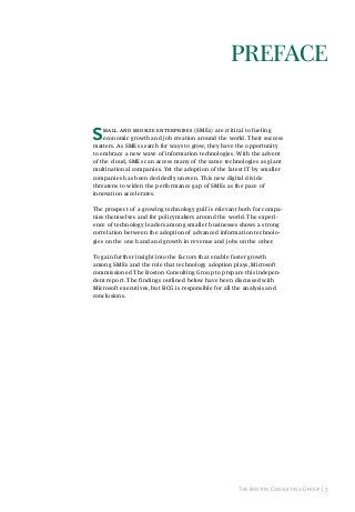 prefACe
S

mall and midsize enterprises (SMEs) are critical to fueling
economic growth and job creation around the world. Their success
matters. As SMEs search for ways to grow, they have the opportunity
to embrace a new wave of information technologies. With the advent
of the cloud, SMEs can access many of the same technologies as giant
multinational companies. Yet the adoption of the latest IT by smaller
companies has been decidedly uneven. This new digital divide
threatens to widen the performance gap of SMEs as the pace of
innovation accelerates.
The prospect of a growing technology gulf is relevant both for companies themselves and for policymakers around the world. The experience of technology leaders among smaller businesses shows a strong
correlation between the adoption of advanced information technologies on the one hand and growth in revenue and jobs on the other.
To gain further insight into the factors that enable faster growth
among SMEs and the role that technology adoption plays, Microsoft
commissioned The Boston Consulting Group to prepare this independent report. The findings outlined below have been discussed with
Microsoft executives, but BCG is responsible for all the analysis and
conclusions.

The Boston Consulting Group | 3

 