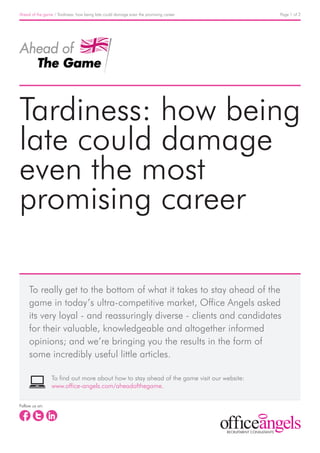 Ahead of the game / Tardiness: how being late could damage even the promising career       Page 1 of 2




Tardiness: how being
late could damage
even the most
promising career

     To really get to the bottom of what it takes to stay ahead of the
     game in today’s ultra-competitive market, Office Angels asked
     its very loyal - and reassuringly diverse - clients and candidates
     for their valuable, knowledgeable and altogether informed
     opinions; and we’re bringing you the results in the form of
     some incredibly useful little articles.

                 To find out more about how to stay ahead of the game visit our website:
                 www.office-angels.com/aheadofthegame.

Follow us on:
 