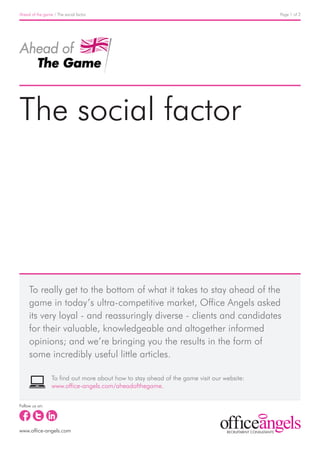Ahead of the game / The social factor                                                      Page 1 of 2




The social factor




     To really get to the bottom of what it takes to stay ahead of the
     game in today’s ultra-competitive market, Office Angels asked
     its very loyal - and reassuringly diverse - clients and candidates
     for their valuable, knowledgeable and altogether informed
     opinions; and we’re bringing you the results in the form of
     some incredibly useful little articles.

                 To find out more about how to stay ahead of the game visit our website:
                 www.office-angels.com/aheadofthegame.

Follow us on:




www.office-angels.com
 