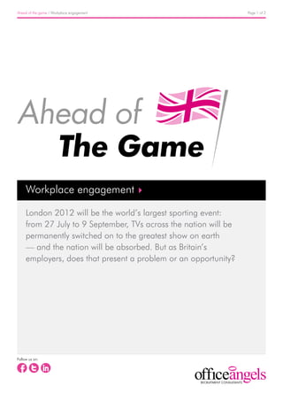 Ahead of the game / Workplace engagement                          Page 1 of 2




     Workplace engagement

     London 2012 will be the world’s largest sporting event:
     from 27 July to 9 September, TVs across the nation will be
     permanently switched on to the greatest show on earth
     — and the nation will be absorbed. But as Britain’s
     employers, does that present a problem or an opportunity?




Follow us on:
 