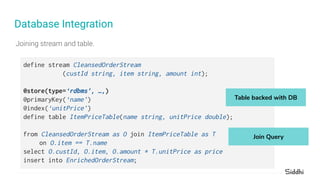 Database Integration
define stream CleansedOrderStream
(custId string, item string, amount int);
@store(type=‘rdbms’, …,)
@primaryKey(‘name’)
@index(‘unitPrice’)
define table ItemPriceTable(name string, unitPrice double);
from CleansedOrderStream as O join ItemPriceTable as T
on O.item == T.name
select O.custId, O.item, O.amount * T.unitPrice as price
insert into EnrichedOrderStream;
Table backed with DB
Join Query
 
