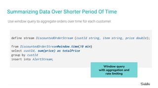 Summarizing Data Over Shorter Period Of Time
define stream DiscountedOrderStream (custId string, item string, price double);
from DiscountedOrderStream#window.time(10 min)
select custId, sum(price) as totalPrice
group by custId
insert into AlertStream;
Window query
with aggregation and
rate limiting
 