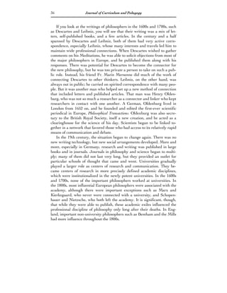 36                   Journal of Curriculum and Pedagogy


    If you look at the writings of philosophers in the 1600s and 1700s, such
as Descartes and Leibniz, you will see that their writing was a mix of let-
ters, self-published books, and a few articles. In the century and a half
spanned by Descartes and Leibniz, both of them had very active corre-
spondence, especially Leibniz, whose many interests and travels led him to
maintain wide professional connections. When Descartes wished to gather
comments on his Meditations, he was able to solicit objections from most of
the major philosophers in Europe, and he published them along with his
responses. There was potential for Descartes to become the connector for
the new philosophy, but he was too private a person to take on such a pub-
lic role. Instead, his friend Fr. Marin Mersenne did much of the work of
connecting Descartes to other thinkers. Leibniz, on the other hand, was
always out in public; he carried on spirited correspondence with many peo-
ple. But it was another man who helped set up a new method of connection
that included letters and published articles. That man was Henry Olden-
burg, who was not so much a researcher as a connector and linker who kept
researchers in contact with one another. A German, Oldenburg lived in
London from 1652 on, and he founded and edited the first-ever scientific
periodical in Europe, Philosophical Transactions. Oldenburg was also secre-
tary to the British Royal Society, itself a new creation, and he acted as a
clearinghouse for the science of his day. Scientists began to be linked to-
gether in a network that favored those who had access to its relatively rapid
means of communication and debate.
    In the 19th century, the situation began to change again. There was no
new writing technology, but new social arrangements developed. More and
more, especially in Germany, research and writing was published in large
books and in journals. Journals in philosophy and science began to multi-
ply; many of them did not last very long, but they provided an outlet for
particular schools of thought that came and went. Universities gradually
played a larger role as centers of research and communication. They be-
came centers of research in more precisely defined academic disciplines,
which were institutionalized in the newly potent universities. In the 1600s
and 1700s, none of the important philosophers worked at universities. In
the 1800s, most influential European philosophers were associated with the
academy, although there were important exceptions such as Marx and
Kierkegaard, who never were connected with a university, and Schopen-
hauer and Nietzsche, who both left the academy. It is significant, though,
that while they were able to publish, these academic exiles influenced the
professional discipline of philosophy only long after their deaths. In Eng-
land, important non-university philosophers such as Bentham and the Mills
had more influence throughout the 1800s.
 