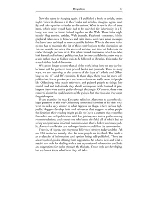 Perspectives                               37


     Now the scene is changing again. If I published a book or article, others
might review it, discuss it in their books and articles, disagree, agree, qual-
ify, and take up other attitudes or discussions. What is new is that all these
items, which once would have had to be searched for laboriously in a li-
brary, can now be found linked together on the Web. These links might
include blog entries, articles, Web journals, Facebook comments, biblio-
graphical references to libraries and print items, and even email messages
that have been archived in some accessible fashion. What is also new is that
no one has to maintain the list of these contributions to the discussion. An
Internet search can index this scattered archive, and internal links take the
reader through portions of it. The whole linked discussion, which includes
both formal and informal publication, has become available in a new way as
a unit, rather than as hidden trails to be followed in libraries. This makes for
a much richer field of discourse.
     We can no longer assume that all of the work being done on any particu-
lar issue will be gathered into printed books and journals. Thus, in many
ways, we are returning to the patterns of the days of Leibniz and Olden-
burg in the 17th and 18th centuries. In those days, there was far more self-
publication, fewer gatekeepers, and more reliance on well-connected people
like Oldenburg, who made references and pointed people to things they
should read and individuals they should correspond with. Instead of gate-
keepers there were native guides through the jungle. Of course, there were
concerns about the qualifications of the guides, but that was also true about
the gatekeepers.
     If you examine the way Descartes relied on Mersenne to assemble dia-
logue partners or the way Oldenburg connected scientists of his day, what
went on looks very similar to what happens on blogs, where certain high-
profile bloggers develop links and references that suggest to other people
the direction their reading might go. So we have a pattern that resembles
the earlier one: self-publication with few gatekeepers, native guides making
recommendations, and connectors who know the field, all of which lead to
strong and pervasive informal communication that is linked and made pub-
lic. Journals and books can no longer dominate and filter the conversation.
     There is, of course, one enormous difference between today and the 17th
and 18th centuries, namely, that far more people are involved. The result is
an avalanche of information and opinion being self-published. There are
also crowds of guides offering their suggestions. So what is new and what is
needed are tools for dealing with a vast expansion of information and links
and suggestions for paths through the thickets. Those tools are developing,
but we do not know what form they will take.
 