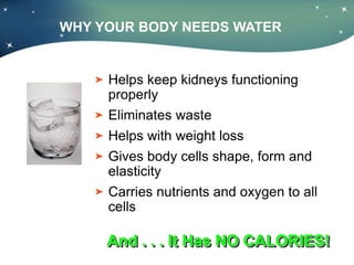WHY YOUR BODY NEEDS WATER
Helps keep kidneys functioning
properly
Eliminates waste
Helps with weight loss
Gives body cells shape, form and
elasticity
Carries nutrients and oxygen to all
cells
And . . . It Has NO CALORIES!
 