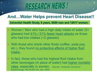 Women / Men who had a high daily intake of water (5+
glasses) had 41% / 51% fewer heart attacks as those
who had low intakes (<2 glasses).
With those who drank other fluids (coffee, soda pop,
etc.), they found no protective effects of higher fluid
intake.
In fact, those who had the highest fluid intake from
other beverages (in place of water) had higher mortality
rates, especially in women. - Source: American Journal of
Epidemiology 155 (9):827-33, Jan. 2002
Adventist Health Study, 6 years, 8280 men and 12017 women:
And…Water Helps prevent Heart Disease!!
 