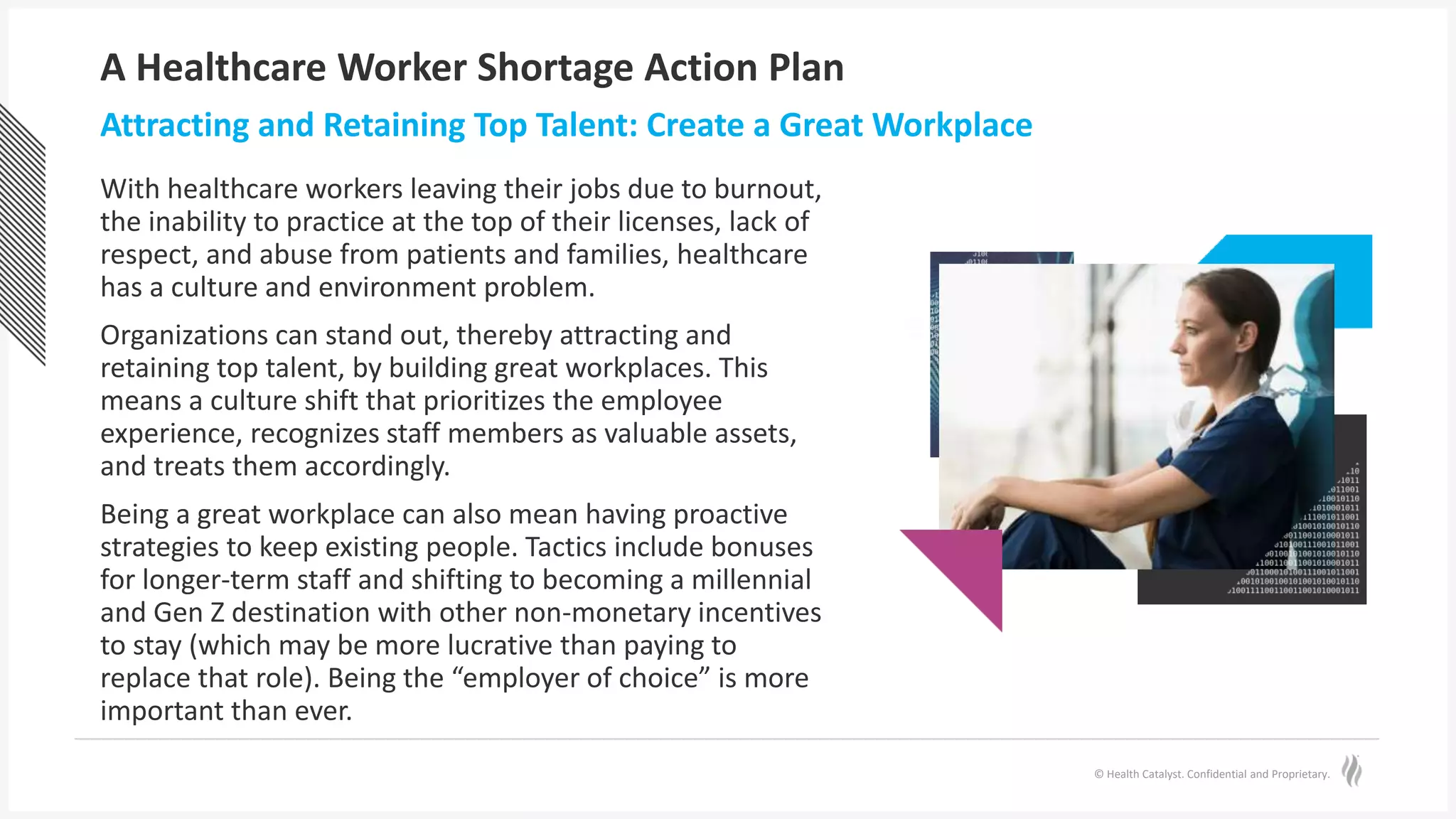 © Health Catalyst. Confidential and Proprietary.
A Healthcare Worker Shortage Action Plan
With healthcare workers leaving their jobs due to burnout,
the inability to practice at the top of their licenses, lack of
respect, and abuse from patients and families, healthcare
has a culture and environment problem.
Organizations can stand out, thereby attracting and
retaining top talent, by building great workplaces. This
means a culture shift that prioritizes the employee
experience, recognizes staff members as valuable assets,
and treats them accordingly.
Being a great workplace can also mean having proactive
strategies to keep existing people. Tactics include bonuses
for longer-term staff and shifting to becoming a millennial
and Gen Z destination with other non-monetary incentives
to stay (which may be more lucrative than paying to
replace that role). Being the “employer of choice” is more
important than ever.
Attracting and Retaining Top Talent: Create a Great Workplace
 