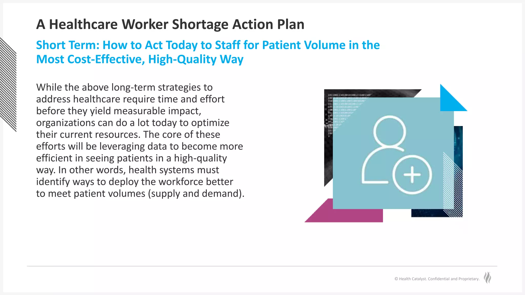 © Health Catalyst. Confidential and Proprietary.
A Healthcare Worker Shortage Action Plan
While the above long-term strategies to
address healthcare require time and effort
before they yield measurable impact,
organizations can do a lot today to optimize
their current resources. The core of these
efforts will be leveraging data to become more
efficient in seeing patients in a high-quality
way. In other words, health systems must
identify ways to deploy the workforce better
to meet patient volumes (supply and demand).
Short Term: How to Act Today to Staff for Patient Volume in the
Most Cost-Effective, High-Quality Way
 