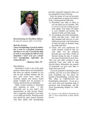 provides, especially important when you
                                             are separated for most of the day.
                                               Since the nature of your job provides
                                             you no opportunity to pump your milk at
                                             work, I recommend the following:
                                              1) Breastfeed your baby as often as
                                                  you can when you are together. This
                                                  is crucial if you are to keep up your
                                                  milk supply. Your body will adjust
                                                  to your schedule and produce the
                                                  amount of milk your baby needs
                                              2) Try pumping your milk immediately
                                                  before and after work. Label and
Breastfeeding for Healthier Babies                date pumped milk and give to your
By Janet D. Lawson, M.D., F.A.C.O.G.              child-care provider with instructions
                                                  to feed your baby on demand, using
Dear Dr. Lawson:                                  the oldest milk first.
I know breastfeeding is good for babies,      3) Check with your pediatrician for
but I work in a fast-food restaurant,             which formula would be best for
and there is no way I can feed my baby            your baby. Let the childcare
at work or even pump my milk at work.             provider give your baby a bottle of
Sometimes I don’t even get a break!               formula during the day if needed,
Isn’t breastfeeding impossible for                but request breastmilk be given first.
women like me?                                This way your baby continues to get
                 --Shannon, Tyler, TX         protection from your milk to help
                                              prevent illness. Remember, any amount
Dear Shannon:                                 of breastmilk you give your baby is
   Returning to work is one of the main       better than none at all.
reasons women choose not to breastfeed.         If you are pregnant or planning to start
But there are options available to you       a family, you owe it to your children to
and me that working mothers did not          learn everything you can about the
have until recent years. There are           benefits of breastfeeding. Call the State
excellent manual and electric breast         WIC office at 1-800-942-3678 for
pumps available now for purchase or          breastfeeding information. If you are a
renting, and these kits are affordable.      new mom and need immediate help or
   Many women continue to breastfeed         assistance with breastfeeding, call the
after returning to work.            I did.   Texas breastfeeding helpline at 1-800-
Breastmilk acts as your baby’s first         514-6667.
immunization to help prevent illness.
This is especially important if your baby    Dr. Lawson is the Medical Consultant for
is in a child-care facility. Working moms    Title X, Texas Department of State Health
also cherish the quiet, special moments      Services.
with their babies that breastfeeding
 