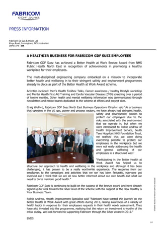 PRESS INFORMATION

Fabricom Oil Gas & Power Ltd
Kings Road, Immingham, NE Lincolnshire
DN40 1FN - UK



                 A HEALTHIER BUSINESS FOR FABRICOM GDF SUEZ EMPLOYEES

                 Fabricom GDF Suez has achieved a Better Health at Work Bronze Award from NHS
                 Public Health North East in recognition of achievements in promoting a healthy
                 workplace for their employees.

                 The multi-disciplined engineering company embarked on a mission to incorporate
                 better health and wellbeing in to their stringent safety and environment programmes
                 already in place as part of the Better Health at Work Award scheme.

                 Activities included: Men’s Health Toolbox Talks, Cancer awareness / healthy lifestyle workshop
                 and Mental Health First Aid Training and Cardio Vascular Disease (CVD) screening over a period
                 of twelve months. Other health and mental wellbeing information was communicated through
                 newsletters and notice boards dedicated to the scheme at offices and project sites.

                 Craig Welford, Fabricom GDF Suez North East Business Operations Director said “As a business
                 that operates in the oil, gas, power and process sectors, we have always had stringent health,
                                                                           safety and environment policies to
                                                                           protect our employees due to the
                                                                           risks associated with the environment
                                                                           that we operate in, but when we
                                                                           were introduced to Richie Andrew of
                                                                           Health Improvement Service, South
                                                                           Tees Hospitals NHS Foundation Trust,
                                                                           we realised that we were doing
                                                                           everything possible to protect our
                                                                           employees in the workplace but we
                                                                           were not really addressing the health
                                                                           and general wellbeing of our
                                                                           employees in a structured way.’

                                                                         “Participating in the Better Health at
                                                                         Work Award has helped us to
                 structure our approach to health and wellbeing in the workplace and although it has been
                 challenging, it has proven to be a really worthwhile experience. The response from our
                 employees to the campaigns and activities that we ran has been fantastic, everyone got
                 involved and I think that we are all now better informed about our own health and what we
                                                                                                                         A healthier Business for Fabricom GDF SUEZ Employees




                 need to do to maintain good health.”

                 Fabricom GDF Suez is continuing to build on the success of the bronze award and have already
                 signed up to work towards the silver level of the scheme with the support of the How Healthy is
                 Your Business Team.

                 Richie Andrew, Health Improvement Specialist said “Fabricom have started the journey on the
                 Better Health at Work Award with great efforts during 2011, raising awareness of a variety of
                 health topics in response to their employees requests in their health needs assessment. They
                 have also invested into the programme, realising that the return on investment is worthy of the
                 initial outlay. We look forward to supporting Fabricom through the Silver award in 2012.”

                 ENDS
                                                                                                                   1/2
 