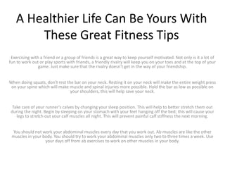 A Healthier Life Can Be Yours With
These Great Fitness Tips
Exercising with a friend or a group of friends is a great way to keep yourself motivated. Not only is it a lot of
fun to work out or play sports with friends, a friendly rivalry will keep you on your toes and at the top of your
game. Just make sure that the rivalry doesn't get in the way of your friendship.
When doing squats, don't rest the bar on your neck. Resting it on your neck will make the entire weight press
on your spine which will make muscle and spinal injuries more possible. Hold the bar as low as possible on
your shoulders, this will help save your neck.
Take care of your runner's calves by changing your sleep position. This will help to better stretch them out
during the night. Begin by sleeping on your stomach with your feet hanging off the bed; this will cause your
legs to stretch out your calf muscles all night. This will prevent painful calf stiffness the next morning.
You should not work your abdominal muscles every day that you work out. Ab muscles are like the other
muscles in your body. You should try to work your abdominal muscles only two to three times a week. Use
your days off from ab exercises to work on other muscles in your body.
 