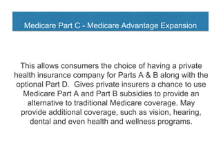 Medicare Part C - Medicare Advantage Expansion
This allows consumers the choice of having a private
health insurance company for Parts A & B along with the
optional Part D. Gives private insurers a chance to use
Medicare Part A and Part B subsidies to provide an
alternative to traditional Medicare coverage. May
provide additional coverage, such as vision, hearing,
dental and even health and wellness programs.
 