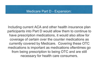 Medicare Part D - Expansion:
Including current ACA and other health insurance plan
participants into Part D would allow them to continue to
have prescription medications, it would also allow for
coverage of certain over the counter medications as
currently covered by Medicare. Covering these OTC
medications is important as medications oftentimes go
from being prescription to being OTC and are still
necessary for health care consumers.
 