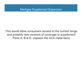 Medigap Supplement Expansion
This would allow consumers access to the current range
and possibly new versions of coverage to supplement
Parts A, B & D. (replace the ACA metal tiers)
 