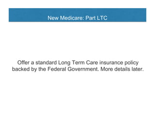New Medicare: Part LTC
Offer a standard Long Term Care insurance policy
backed by the Federal Government. More details later.
 
